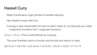 Haskell Curry
Made Combinatory Logic (similar to lambda calculus).
Has Haskell named after him.
Currying is also named after him (but he didn’t make it). Currying lets you make
n-argument functions from 1-argument functions.
𝜆f.𝜆x.x = 𝜆f x.x //This is well-defined by Currying.
The outer lambdas return a function and the last one returns a value.
((𝜆n m.(n + m)) 4 5) = ((𝜆n.𝜆m.(n + m) 4) 5) = (𝜆m.(4 + m) 5) = 4 + 5 = 9
 