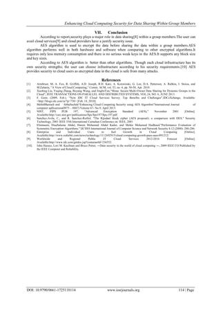 Enhancing Cloud Computing Security for Data Sharing Within Group Members
DOI: 10.9790/0661-1725110114 www.iosrjournals.org 114 | Page
VII. Conclusion
According to report,security plays a major role in data sharing[8] within a group members.The user can
avail cloud services[9] and cloud providers have a justify security issue.
AES algorithm is used to encrypt the data before sharing the data within a group members.AES
algorithm performs well in both hardware and software when comparing to other encrypted algorithms.It
requires only less memory consumption and there is no serious weak keys in the AES.It supports any block size
and key sizes.
According to AES algorithm is better than other algorithms. Though each cloud infrastructure has its
own security strengths; the user can choose infrastructure according to his security requirements.[10] AES
provides security to cloud users as encrypted data in the cloud is safe from many attacks.
References
[1]. Armbrust. M, A. Fox, R. Griffith, A.D. Joseph, R.H. Katz, A. Konwinski, G. Lee, D.A. Patterson, A. Rabkin, I. Stoica, and
M.Zaharia, “A View of Cloud Computing,” Comm. ACM, vol. 53, no. 4, pp. 50-58, Apr. 2010.
[2]. Xuefeng Liu, Yuqing Zhang, Boyang Wang, and JingboYan,“Mona: Secure Multi-Owner Data Sharing for Dynamic Groups in the
Cloud”, IEEE TRANSACTIONS ON PARALLEL AND DISTRIBUTED SYSTEMS, VOL.24, NO. 6, JUNE 2013
[3]. F. Gens. (2009, Feb.). “New IDC IT Cloud Services Survey: Top Benefits and Challenges”,IDCeXchange, Available:
<http://blogs.idc.com/ie/?p=730> [Feb. 18, 2010].
[4]. MohitBhansali and AbhaSachde“Enhancing Cloud Computing Security using AES Algorithm”International Journal of
computer apllications(0975 – 8887) Volume 67- No.9, April 2013.
[5]. NIST, FIPS PUB 197, “Advanced Encryption Standard (AES),” November 2001 [Online].
Available:http://csrc.nist.gov/publications/fips/fips197/fips-197.pdf.
[6]. Sanchez-Avila, C., and R. Sanchez-Reillol. "The Rijndael block cipher (AES proposal): a comparison with DES." Security
Technology, 2001 IEEE 35th International Carnahan Conference on. IEEE, 2001
[7]. Elminaam, DiaaSalama Abdul, Hatem Mohamed Abdul Kader, and Mohie Mohamed Hadhoud."Performance Evaluation of
Symmetric Encryption Algorithms." IJCSNS International Journal of Computer Science and Network Security 8.12 (2008): 280-286.
[8]. Enterprise and Individual Users to fuel Growth in Cloud Computing [Online].
Available:http://www.redorbit.com/news/technology/1112692915/cloud-computing-growth-paas-saas-091212/
[9]. Worldwide and Regional Public IT Cloud Services 2012-2016 Forecast [Online].
Available:http://www.idc.com/getdoc.jsp?containerId=236552.
[10]. John Harauz, Lori M. Kaufman and Bruce Potter, ―Data security in the world of cloud computing ―, 2009 IEEE CO Published by
the IEEE Computer and Reliability.
 