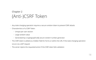 Chapter 2
(Anti-)CSRF Token
•   Any state changing operation requires a secure random token to prevent CSRF attacks
•   Characteristics of a CSRF Token:
•   Unique per user session
•   Large random value
•   Generated by a cryptographically secure random number generator
•   The CSRF token is added as a hidden field for forms or within the URL if the state changing operation
occurs via a GET request
•   The server rejects the requested action if the CSRF token fails validation
18
 