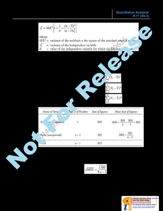 CORRELATION AND REGRESSION Quantitative Analysis
R-11 (SS-3)
Page 4 of 12
 Interpretation:
Given a forecasted value of X, we can be (i.e. 95%) confident that Y will be between Y -
tc*sf and Y + tc*sf.
o Analysis of Variance (ANOVA):
Total variation = Explained variation + Unexplained Variation
 Total variation = Total Sum of Squares (SST) =
 Explained variation = Regression Sum of Squares (RSS) =
 Unexplained variation = Sum of Squared Errors (SSE) =
 If we denote the number of independent variables as k, then, regression df = k
= 1 for simple linear regression, error df = n-k-1 = n-2 for the same.
 MSR is the mean regression sum of squares and MSE is the mean squared error.
 R2
= Explained variation (RSS) / Total variation (SST)
 Standard Error of Estimate (SEE) =
 Variance of Y = SST / (n-1)
N
ot
For
R
elease
 