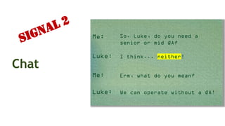 Chat
Me: So, Luke, do you need a
senior or mid QA?
Luke:
Me: Erm, what do you mean?
Luke: We can operate without a QA!
I think... neither!
Signal 2
 