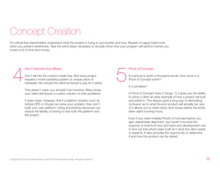 Concept Creation
It’s critical that stakeholders understand what the project is trying to accomplish and how. Beware of vague head nods
when you present wireframes. Take the extra steps necessary to actually show how your program will perform before you
invest a lot of time and money.

4

Don’t Reinvent the Wheel
Don’t fall into the custom-made trap. Not every project
requires a novel operating system or unique piece of
hardware. Nor should the client be forced to pay for it either.
This doesn’t mean you shouldn’t be inventive. Many times,
your client will require a custom solution to their problems.
It does mean, however, that if a platform solution such as
Adobe DPS or Drupal can solve your problem, then don’t
build your own platform. Using pre-existing resources can
reduce the liability of having to test both the platform and
the project.

Copyright © 2014 by AbelsonTaylor and GA Communication Group. All rights reserved.

5

Proof of Concept
If a picture is worth a thousand words, how much is a
Proof of Concept worth?
Is it priceless?
A Proof of Concept does 2 things: 1) it gives you the ability
to show a client an early example of how a project will look
and perform. This always goes a long way to eliminating
confusion as to what the end product will actually be; and
2) it allows you to solve sticky tech issues before the entire
team starts burning hours.
Even if you need multiple Proofs of Concept before you
gain stakeholder alignment, you haven’t incurred the
expense of total front-end and back-end development only
to find out that what’s been built isn’t what the client wants
or expects. It also provides the opportunity to determine
if and how the product can be tested.

22

 
