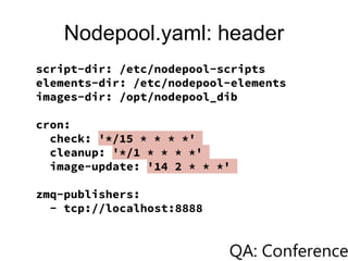 Nodepool.yaml: header
script-dir: /etc/nodepool-scripts
elements-dir: /etc/nodepool-elements
images-dir: /opt/nodepool_dib
cron:
check: '*/15 * * * *'
cleanup: '*/1 * * * *'
image-update: '14 2 * * *'
zmq-publishers:
- tcp://localhost:8888
 