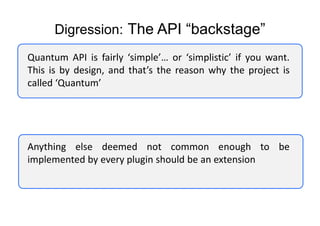 Digression: The API “backstage”
Quantum API is fairly ‘simple’… or ‘simplistic’ if you want.
This is by design, and that’s the reason why the project is
called ‘Quantum’




Anything else deemed not common enough to be
implemented by every plugin should be an extension
 