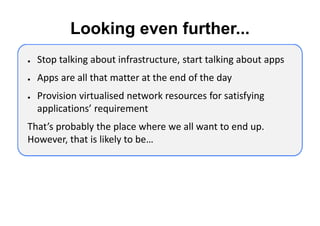 Looking even further...
●   Stop talking about infrastructure, start talking about apps
●   Apps are all that matter at the end of the day
●   Provision virtualised network resources for satisfying
    applications’ requirement
That’s probably the place where we all want to end up.
However, that is likely to be…
 