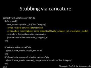 Stubbing via caricaturecontext “with validCategory ID" do   Before(:each)view_model = product_list('Test Category')       service = isolate Services::IStoreServiceservice.when_receiving(:get_home_model).with(valid_category_id).return(view_model)       controller = ProductController.new service       @result = controller.Indexvalid_category_id   end   it “returns a view model” do      @result.view_model.should_not == nil   end   it “should return name of selected category” do      @result.view_model.selected_category.name.should == 'Test Category‘   endendThanks to TekPub for Kona sample