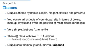 Themes
⇁ Drupal's theme system is simple, elegant, flexible and powerful
⇁ You control all aspects of your drupal site in terms of colors,
markup, layout and even the position of most blocks (or boxes)
⇁ Very simple, just one *.theme file
⇁ Theme() class with five PHP functions
⇁ header(), story(), controls(), box(), footer()
⇁ Drupal core themes: jeroen, marvin, unconed
Drupal 1.0
 