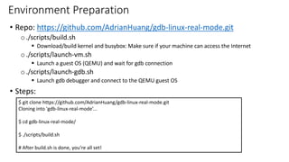 Environment Preparation
• Repo: https://github.com/AdrianHuang/gdb-linux-real-mode.git
o ./scripts/build.sh
▪ Download/build kernel and busybox: Make sure if your machine can access the Internet
o ./scripts/launch-vm.sh
▪ Launch a guest OS (QEMU) and wait for gdb connection
o ./scripts/launch-gdb.sh
▪ Launch gdb debugger and connect to the QEMU guest OS
• Steps:
$ git clone https://github.com/AdrianHuang/gdb-linux-real-mode.git
Cloning into 'gdb-linux-real-mode’...
$ cd gdb-linux-real-mode/
$ ./scripts/build.sh
# After build.sh is done, you’re all set!
 