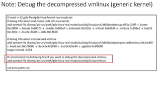 Note: Debug the decompressed vmlinux (generic kernel)
$ head -n 12 gdb-files/gdb-linux-kernel-real-mode.txt
# debug info about real-mode code of Linux kernel
add-symbol-file /home/adrian/work/gdb-linux-real-mode/out/obj/linux/arch/x86/boot/setup.elf 0x103ff -s .bstext
0x10000 -s .bsdata 0x1002d -s .header 0x101ef -s .entrytext 0x1026c -s .inittext 0x102d4 -s .initdata 0x103e1 -s .text32
0x130ce -s .bss 0x136e0 -s .data 0x13660
# debug info about compressed vmlinux
add-symbol-file /home/adrian/work/gdb-linux-real-mode/out/obj/linux/arch/x86/boot/compressed/vmlinux 0x3ce4f0 -
s .head.text 0x100000 -s .data 0x3d5b90 -s .bss 0x3d5e40 -s .pgtable 0x3f6000
target remote :1234
# Uncomment the following line if you want to debug the decompressed vmlinux
add-symbol-file /home/adrian/work/gdb-linux-real-mode/out/obj/linux/vmlinux
set print pretty on
 