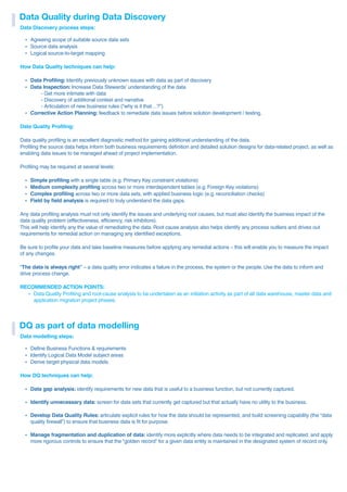 Data Quality during Data Discovery
Data Discovery process steps:
ź Agreeing scope of suitable source data sets
ź Source data analysis
ź Logical source-to-target mapping
How Data Quality techniques can help:
ź Data Profiling: Identify previously unknown issues with data as part of discovery
ź Data Inspection: Increase Data Stewards’ understanding of the data
- Get more intimate with data
- Discovery of additional context and narrative
- Articulation of new business rules (“why is it that…?”)
ź Corrective Action Planning: feedback to remediate data issues before solution development / testing.
Data Quality Profiling:
Data quality profiling is an excellent diagnostic method for gaining additional understanding of the data.
Profiling the source data helps inform both business requirements definition and detailed solution designs for data-related project, as well as
enabling data issues to be managed ahead of project implementation.
Profiling may be required at several levels:
ź Simple profiling with a single table (e.g. Primary Key constraint violations)
ź Medium complexity profiling across two or more interdependent tables (e.g. Foreign Key violations)
ź Complex profiling across two or more data sets, with applied business logic (e.g. reconciliation checks)
ź Field by field analysis is required to truly understand the data gaps.
Any data profiling analysis must not only identify the issues and underlying root causes, but must also identify the business impact of the
data quality problem (effectiveness, efficiency, risk inhibitors).
This will help identify any the value of remediating the data. Root cause analysis also helps identify any process outliers and drives out
requirements for remedial action on managing any identified exceptions.
Be sure to profile your data and take baseline measures before applying any remedial actions – this will enable you to measure the impact
of any changes.
“The data is always right” – a data quality error indicates a failure in the process, the system or the people. Use the data to inform and
drive process change.
RECOMMENDED ACTION POINTS:
ź Data Quality Profiling and root-cause analysis to be undertaken as an initiation activity as part of all data warehouse, master data and
application migration project phases.
DQ as part of data modelling
Data modelling steps:
ź Define Business Functions & requirements
ź Identify Logical Data Model subject areas
ź Derive target physical data models
How DQ techniques can help:
ź Data gap analysis: identify requirements for new data that is useful to a business function, but not currently captured.
ź Identify unnecessary data: screen for data sets that currently get captured but that actually have no utility to the business.
ź Develop Data Quality Rules: articulate explicit rules for how the data should be represented, and build screening capability (the “data
quality firewall”) to ensure that business data is fit for purpose.
ź Manage fragmentation and duplication of data: identify more explicitly where data needs to be integrated and replicated, and apply
more rigorous controls to ensure that the “golden record” for a given data entity is maintained in the designated system of record only.
 