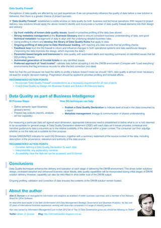 Data Quality Firewall
Perceptions of data quality are affected by our past experiences. If we can proactively influence the quality of data before a new solution is
delivered, then there is a greater chance of project success.
A “Data Quality Firewall” establishes a visible window on data quality for both business and technical operations.With respect to project
delivery, new solutions should apply the above model to identify and incorporate a number of data quality firewall elements into their design
and delivery:
ź Up front visibility of known data quality issues, based on proactive profiling of the data (see above).
ź Strong metadata management at the Business Glossary level to ensure consistent business understanding of data, and good
technical metadata management of data to align with the underlying detailed business rules.
ź Using profiling to inform and develop the library of Data Quality Rules that apply to data.
ź Ongoing profiling of data prior to Data Warehouse loading, with rejecting any data records that fail profiling checks.
ź Feedback loop from the DQ firewall to inform and influence changes to both operational systems and data warehouse designs
(“improving the data improves the design, which improves the data”).
ź Parameter-based targets and tolerances for data quality, with automated alerts and reporting summaries on identified issues that fail
DQ profiling checks.
ź Automated generation of trouble tickets on any identified issues.
ź Preferred approach of “load trusted”: validate data before accepting it into the DW/BI environment (Compare with “Load everything”
environments that flag erroneous records for after-the-fact correction (not ideal)
Note too that the just because we have the ability to profile a feature doesn’t mean we should! 100% data quality is almost never necessary
(at least for analytic decision-making). Pragmatism should be applied to prioritise profiling and remedial efforts.
RECOMMENDED ACTION POINTS:
ź Incorporate “Data Quality Firewall” considerations as a necessary requirement for all new projects
ź Coach Data Quality by Design into Business Analyst and Solution Architecture teams.
For measuring a particular data set against each dimension, appropriate tolerances need to established to define what is (or is not) deemed
to be acceptable for general usage. A Data Quality Declaration statement (DQD) with each data set it issues provides contextual and
narrative guidance to data consumers as to the relative suitability of the data set within a given context.The consumer can then adjudge
whether or not the data set is suitable for their purpose.
Simple GREEN/RED indicator for each DQ Dimension, together with a summary statement of the source context of the data, including
description of the provenance, relevance and authority of the data source.
RECOMMENDED ACTION POINTS:
ź Consider defining a Data Quality Declaration for each data.
ź Interpretability: any explanatory narrative.
ź Accessibility: How the data set can be accessed, and it’s format.
Data Quality as part of Business Intelligence
BI Process Steps:
ź Define semantic layer (business
glossary terms)
ź Prepare key outputs (reports, analysis,
ad hoc capability)
How DQ techniques can help:
ź Publish a Data Quality Declaration to indicate level of trust in the data consumed by
a report
ź Metadata management, lineage & communication of shared understanding
Conclusions
Data Quality techniques enhance the delivery and operation at each stage of delivering the DW/BI environment.This drives better solutions
design, increased adoption and enhanced business value. Ideally, data quality capabilities will be incorporated during initial stages of DW/BI
solution delivery. However, capability can also be retro-fitted to drive better trust of the DW/BI output.
Ongoing profiling, validation and correction of data ensures the contents of the DW/BI solution remain trusted.
About the author
Alan D. Duncan is an evangelist for information and analytics as enablers of better business outcomes, and a member of the Advisory
Board for QFire Software.
An executive-level leader in the field of Information and Data Management Strategy, Governance and Business Analytics, he has over
20 years of international business experience, working with blue-chip companies in a range of industry sectors.
Alan was named by Information-Management.com in their 2012 list of “Top 12 Data Governance gurus you should be following on Twitter”.
Twitter: Blog:@Alan_D_Duncan http://informationaction.blogspot.com.au
 