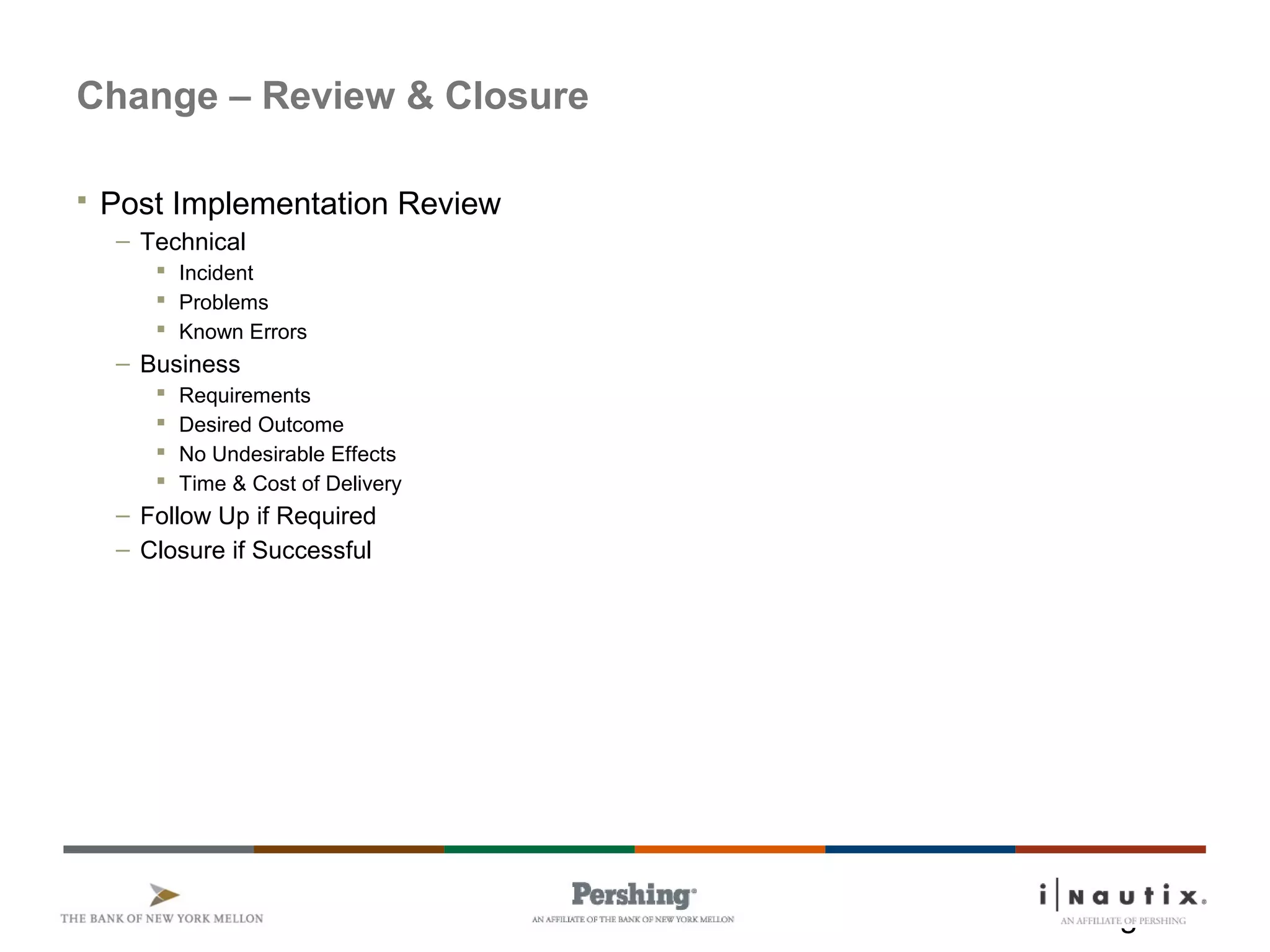 Page 22
Change – Review & Closure
 Post Implementation Review
– Technical
 Incident
 Problems
 Known Errors
– Business
 Requirements
 Desired Outcome
 No Undesirable Effects
 Time & Cost of Delivery
– Follow Up if Required
– Closure if Successful
 