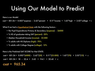 Using Our Model to Predict
csat = 851.56 + 0.003*expense – 2.62*percent + 0.11*income + 1.63*high + 2.03*college + ε
What if we had a Hypothetical State with the following factors -
• Per Pupil Expenditures Primary & Secondary (expense) - $6000
• % HS of graduates taking SAT (percent) - 20%
• Median Household Income (income) - 33.000
• % adults with HS Diploma (high) - 70%
• % adults with College Degree (college) - 15%
csat = 851.56 + 0.003*(6000) – 2.62*(20) + 0.11*(33.000) + 1.63*(70) + 2.03*(15) + ε
Here is the Predicted SAT SCORE for that STATE:
csat = 851.56 + 18 – 52.4 + 3.63 + 114.1 + 30.45 + ε
csat = 965.34
Here is our Model:
 