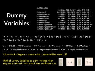 Dummy
Variables
Take a Look if Region = than the last 3 terms will be turned off
Think of Dummy Variables as Light Switches when
they are on than the associated beta coefﬁcient is on
Y = B0 + ( B1 * (X1) ) – ( B2 * (X2) ) + ( B3 * (X3) ) + ( B4 * (X4)) + ( B5 * (X5) ) +
( B6 * (X6) ) + ( B7 * (X7) ) + ( B8 * (X8) ) + ε
csat = 842.59 – 0.002*expense – 3.01*percent – 0.17*income + 1.81*high + 4.67*college +
-34.57*1 if regionWest=true + 34.87* 1 if regionNorthEast=true - 9.18* 1 if regionSouth=true + ε
 