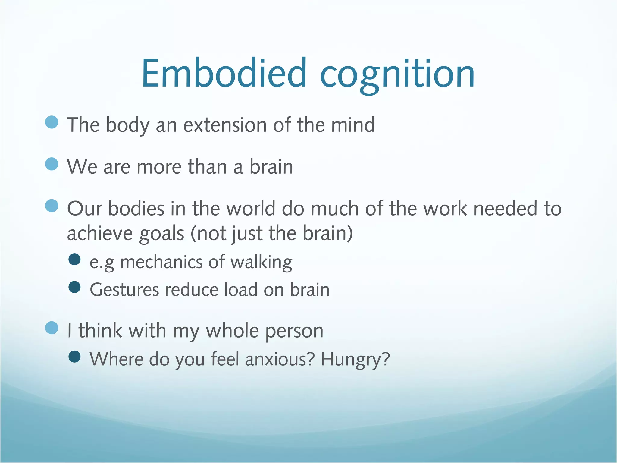 Embodied cognition
The body an extension of the mind
We are more than a brain
Our bodies in the world do much of the work needed to
achieve goals (not just the brain)
e.g mechanics of walking
Gestures reduce load on brain
I think with my whole person
Where do you feel anxious? Hungry?
 