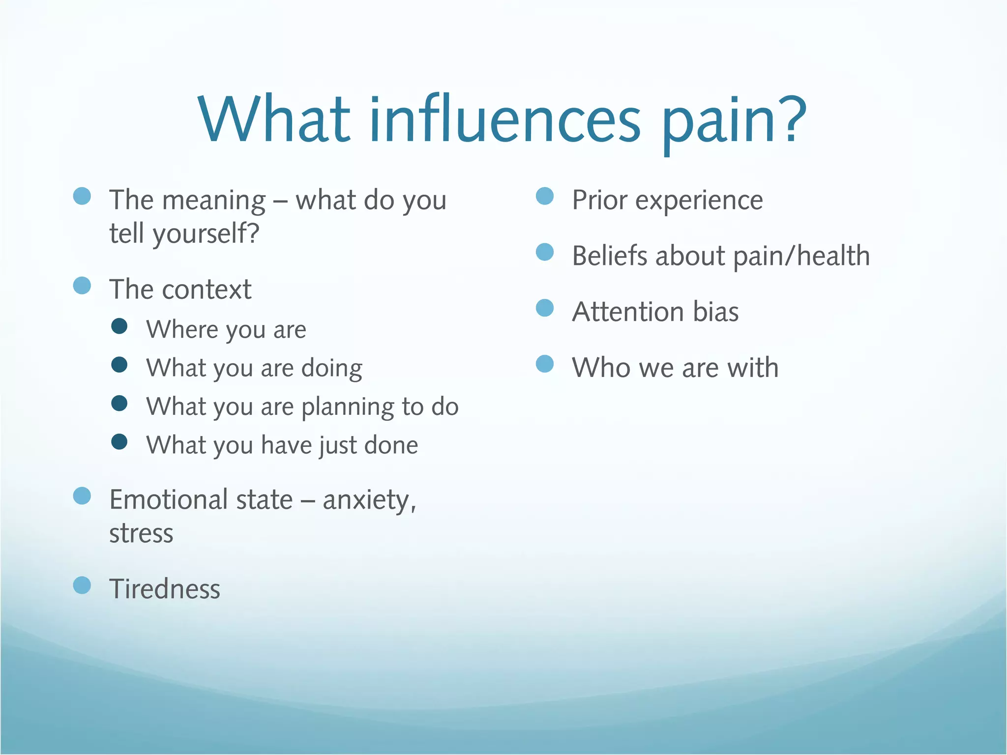 What influences pain?
 The meaning – what do you
tell yourself?
 The context
 Where you are
 What you are doing
 What you are planning to do
 What you have just done
 Emotional state – anxiety,
stress
 Tiredness
 Prior experience
 Beliefs about pain/health
 Attention bias
 Who we are with
 