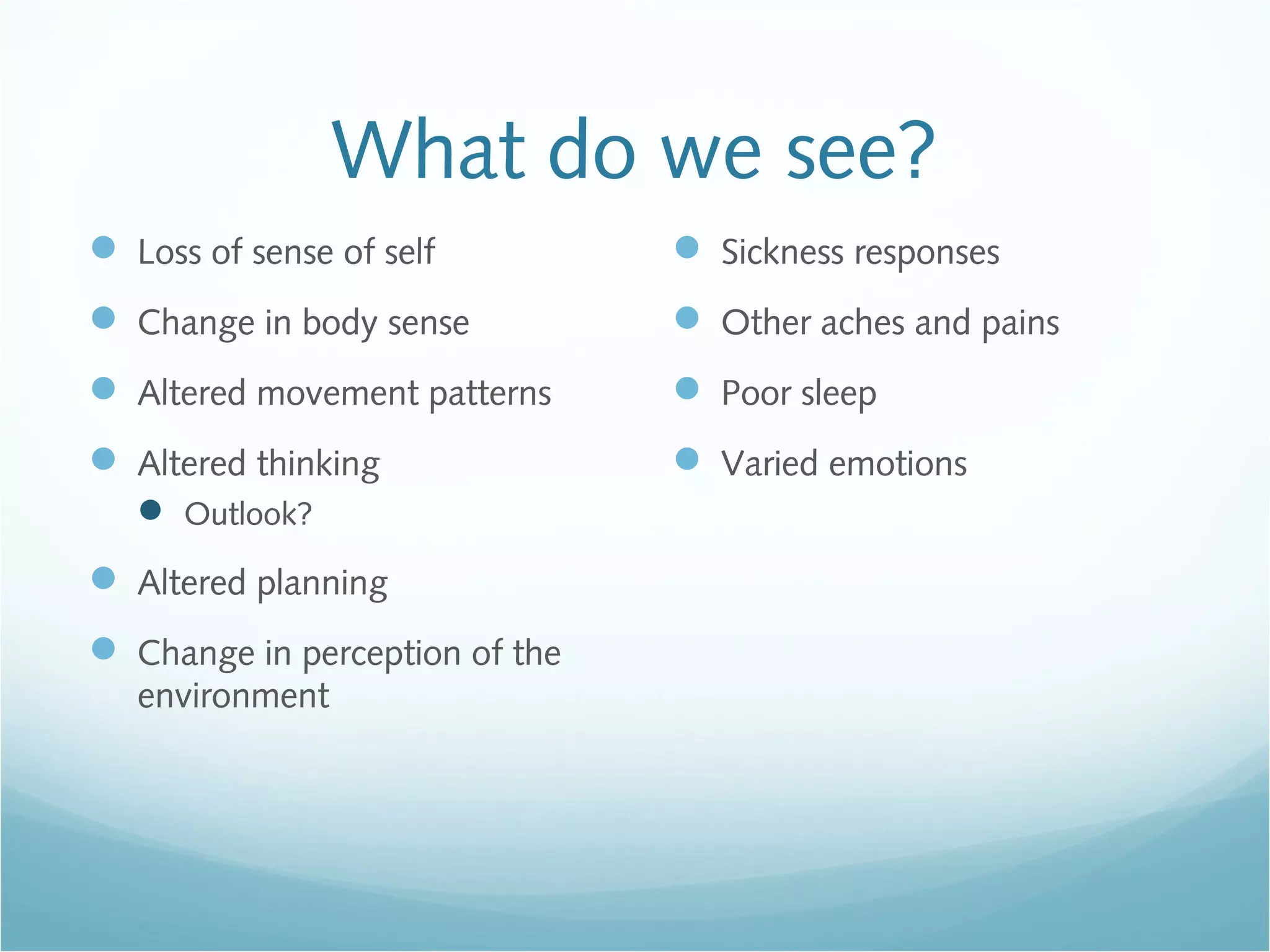 What do we see?
 Loss of sense of self
 Change in body sense
 Altered movement patterns
 Altered thinking
 Outlook?
 Altered planning
 Change in perception of the
environment
 Sickness responses
 Other aches and pains
 Poor sleep
 Varied emotions
 