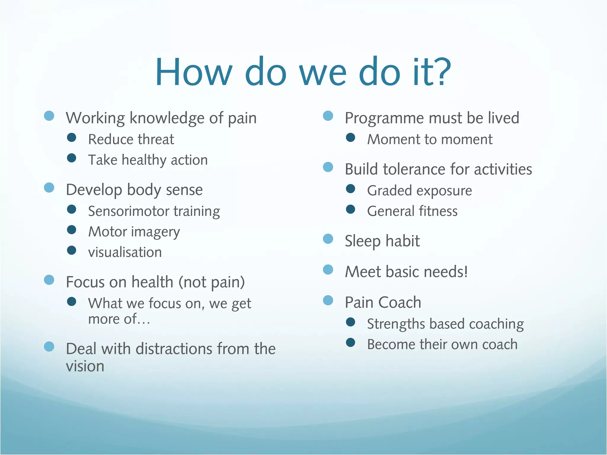 How do we do it?
 Working knowledge of pain
 Reduce threat
 Take healthy action
 Develop body sense
 Sensorimotor training
 Motor imagery
 visualisation
 Focus on health (not pain)
 What we focus on, we get
more of…
 Deal with distractions from the
vision
 Programme must be lived
 Moment to moment
 Build tolerance for activities
 Graded exposure
 General fitness
 Sleep habit
 Meet basic needs!
 Pain Coach
 Strengths based coaching
 Become their own coach
 