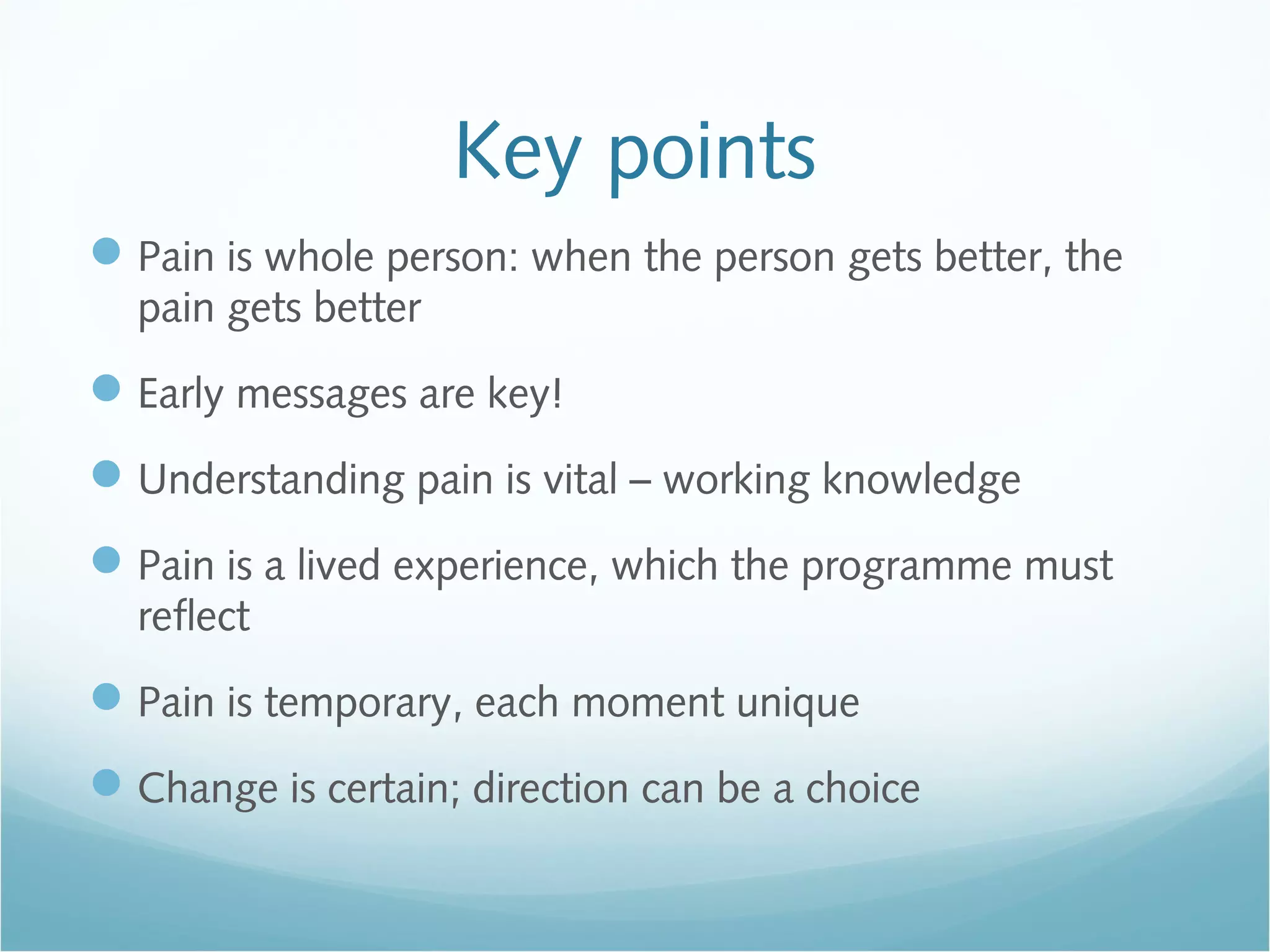 Key points
Pain is whole person: when the person gets better, the
pain gets better
Early messages are key!
Understanding pain is vital – working knowledge
Pain is a lived experience, which the programme must
reflect
Pain is temporary, each moment unique
Change is certain; direction can be a choice
 