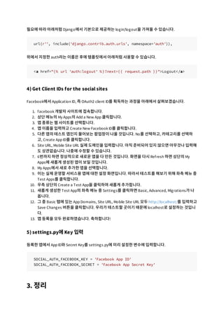 필요에 따라 아래처럼 Django에서 기본으로 제공하는 login/logout을 가져올 수 있습니다.
url(r'', include('django.contrib.auth.urls', namespace='auth')),
위에서 지정한 auth라는 이름은 후에 템플릿에서 아래처럼 사용할 수 있습니다.
<a href="{% url 'auth:logout' %}?next={{ request.path }}">Logout</a>
4) Get Client IDs for the social sites
Facebook에서 Application ID, 즉 OAuth2 client ID를 획득하는 과정을 아래에서 살펴보겠습니다.
1. facebook 개발자 사이트에 접속합니다.
2. 상단 메뉴의 My Apps의 Add a New App 클릭합니다.
3. 앱 종류는 웹 사이트를 선택합니다.
4. 앱 이름을 입력하고 Create New Facebook ID를 클릭합니다.
5. 다른 앱의 테스트 앱인지 물어보는 팝업창이 나올 것입니다. No를 선택하고, 카테고리를 선택하
고, Create App ID를 클릭합니다.
6. Site URL, Mobile Site URL 실제 도메인을 입력합니다. 아직 준비되어 있지 않으면 아무것나 입력해
도 상관없습니다. 나중에 수정할 수 있습니다.
7. 6번까지 하면 정상적으로 새로운 앱을 다 만든 것입니다. 화면을 다시 Refresh 하면 상단의 My
Apps에 새롭게 생성된 앱이 보일 것입니다.
8. My Apps에서 새로 추가한 앱을 선택합니다.
9. 이는 실제 운영할 서비스용 앱에 대한 설정 화면입니다. 따라서 테스트를 해보기 위해 좌측 메뉴 중
Test Apps를 클릭합니다.
10. 우측 상단의 Create a Test App을 클릭하여 새롭게 추가합니다.
11. 새롭게 생성한 Test App의 좌측 메뉴 중 Settings를 클릭하면 Basic, Advanced, Migrations가 나
옵니다.
12. 그 중 Basic 탭에 있는 App Domains, Site URL, Mobile Site URL 모두 http://localhost/를 입력하고
Save Changes 버튼을 클릭합니다. 우리가 테스트할 곳이기 때문에 localhost로 설정하는 것입니
다.
13. 앱 등록을 모두 완료하였습니다. 축하합니다!
5) settings.py에 Key 입력
등록한 앱에서 App ID와 Secret Key를 settings.py에 미리 설정한 변수에 입력합니다.
SOCIAL_AUTH_FACEBOOK_KEY = 'Facebook App ID'
SOCIAL_AUTH_FACEBOOK_SECRET = 'Facebook App Secret Key'
3. 정리
 