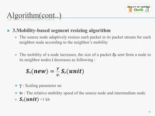 Algorithm(cont..) 
 3.Mobility-based segment resizing algorithm 
 The source node adaptively resizes each packet in its packet stream for each 
neighbor node according to the neighbor’s mobility 
 The mobility of a node increases, the size of a packet Sp sent from a node to 
its neighbor nodes i decreases as following : 
 γ : Scaling parameter an 
 υi : The relative mobility speed of the source node and intermediate node 
 =1 kb 
11 
 