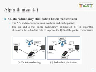 Algorithm(cont..) 
 5.Data redundancy elimination based transmission 
 The APs and mobile nodes can overhead and cache packets 
 Use an end-to-end traffic redundancy elimination (TRE) algorithm 
eliminates the redundant data to improve the QoS of the packet transmission 
13 
 