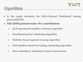 Algorithms 
 In this paper introduce the QoS-Oriented Distributed routing 
protocol(QOD) 
 This QOD protocol makes five contributions: 
 QoS-guaranteed neighbor selection algorithm 
 Distributed packet scheduling algorithm 
 Mobility-based segment resizing algorithm 
 Soft-deadline based forwarding scheduling algorithm 
 Data redundancy elimination based transmission 
7 
 