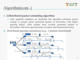 Algorithm(cont..) 
 2.Distributed packet scheduling algorithm 
 After qualified neighbors are identified, this algorithm schedules packet 
routing. It assigns earlier generated packets to forwarders with higher 
queuing delays, while assigns more recently generated packets to 
forwarders with lower queuing delays to reduce total transmission delay 
 Distributed queuing mechanism (e.g.: 3 packets distributed) 
9 
 