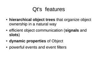 Qt's features
●

●

hierarchical object trees that organize object
ownership in a natural way
efficient object communication (signals and
slots)

●

dynamic properties of Object

●

powerful events and event filters

 