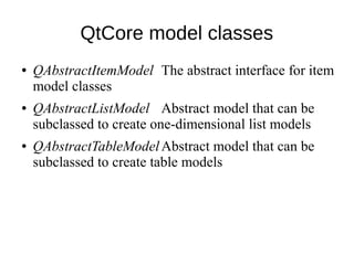 QtCore model classes
●

●

●

QAbstractItemModel The abstract interface for item
model classes
QAbstractListModel Abstract model that can be
subclassed to create one-dimensional list models
QAbstractTableModelAbstract model that can be
subclassed to create table models

 