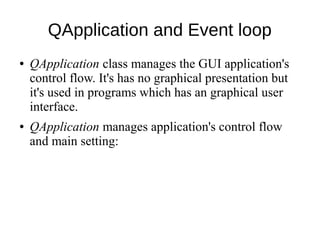 QApplication and Event loop
●

●

QApplication class manages the GUI application's
control flow. It's has no graphical presentation but
it's used in programs which has an graphical user
interface.
QApplication manages application's control flow
and main setting:

 
