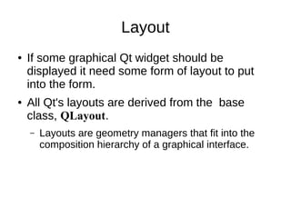 Layout
●

●

If some graphical Qt widget should be
displayed it need some form of layout to put
into the form.
All Qt's layouts are derived from the base
class, QLayout.
–

Layouts are geometry managers that fit into
the composition hierarchy of a graphical
interface.

 