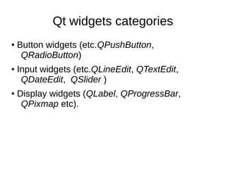 Qt widgets categories
●

●

●

Button widgets (etc.QPushButton,
QRadioButton)
Input widgets (etc.QLineEdit, QTextEdit,
QDateEdit, QSlider )
Display widgets (QLabel, QProgressBar,
QPixmap etc).

 