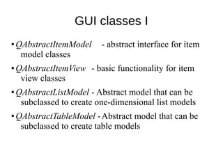 GUI classes I
●

●

●

●

QAbstractItemModel
model classes

- abstract interface for item

QAbstractItemView - basic functionality for item
view classes
QAbstractListModel - Abstract model that can be
subclassed to create one-dimensional list models
QAbstractTableModel -Abstract model that can be
subclassed to create table models

 