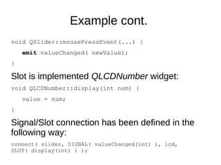 Example cont.
void QSlider::mousePressEvent(...) {
emit valueChanged( newValue);
}

Slot is implemented QLCDNumber widget:
void QLCDNumber::display(int num) {
value = num;
}

Signal/Slot connection has been defined in the
following way:
connect( slider, SIGNAL( valueChanged(int) ), lcd,
SLOT( display(int) ) );

 