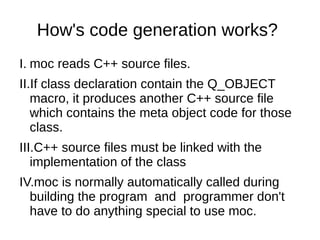 How's code generation works?
I. moc reads C++ source files.
II.If class declaration contain the Q_OBJECT
macro, it produces another C++ source file
which contains the meta object code for those
class.
III.C++ source files must be linked with the
implementation of the class
IV.moc is normally automatically called during
building the program and programmer don't
have to do anything special to use moc.

 