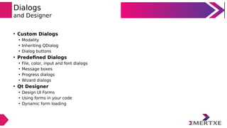 Dialogs
and Designer
• Custom Dialogs
• Modality
• Inheriting QDialog
• Dialog buttons
• Predefined Dialogs
• File, color, input and font dialogs
• Message boxes
• Progress dialogs
• Wizard dialogs
• Qt Designer
• Design UI Forms
• Using forms in your code
• Dynamic form loading
 