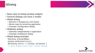 QDialog
• Base class of dialog window widgets
• General Dialogs can have 2 modes
• Modal dialog
• Remains in foreground, until closed
• Blocks input to remaining application
• Example: Configuration dialog
• Modeless dialog
• Operates independently in application
• Example: Find/Search dialog
• Modal dialog example
MyDialog dialog(this);
dialog.setMyInput(text);
if(dialog.exec() == Dialog::Accepted) {
// exec blocks until user closes dialog
 