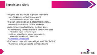 Signals and Slots
• Widgets are available as public members
• ui->fileName->setText("image.png")
• Name based on widgets object name
• You can set up signals & slots traditionally...
• connect(ui->okButton, SIGNAL(clicked()), ...
• Auto-connection facility for custom slots
• Automatically connect signals to slots in your code
• Based on object name and signal
• void on_objectName_signal(parameters);
• Example: on_okButton_clicked() slot
• Automatic connections
• Qt Creator: right-click on widget and "Go To Slot"
• Generates a slot using auto-connected name
 