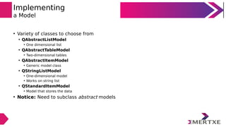 Implementing
a Model
• Variety of classes to choose from
• QAbstractListModel
• One dimensional list
• QAbstractTableModel
• Two-dimensional tables
• QAbstractItemModel
• Generic model class
• QStringListModel
• One-dimensional model
• Works on string list
• QStandardItemModel
• Model that stores the data
• Notice: Need to subclass abstract models
 