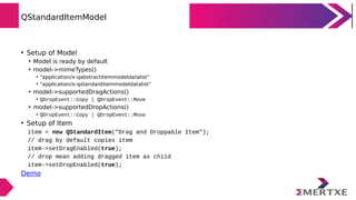 QStandardItemModel
• Setup of Model
• Model is ready by default
• model->mimeTypes()
• "application/x-qabstractitemmodeldatalist“
• "application/x-qstandarditemmodeldatalist"
• model->supportedDragActions()
• QDropEvent::Copy | QDropEvent::Move
• model->supportedDropActions()
• QDropEvent::Copy | QDropEvent::Move
• Setup of Item
item = new QStandardItem("Drag and Droppable Item");
// drag by default copies item
item->setDragEnabled(true);
// drop mean adding dragged item as child
item->setDropEnabled(true);
Demo
 