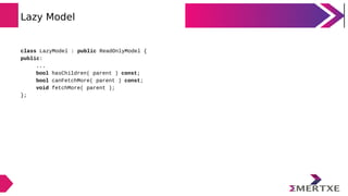 Lazy Model
class LazyModel : public ReadOnlyModel {
public:
...
bool hasChildren( parent ) const;
bool canFetchMore( parent ) const;
void fetchMore( parent );
};
 