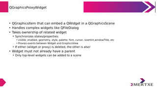 QGraphicsProxyWidget
• QGraphicsItem that can embed a QWidget in a QGraphicsScene
• Handles complex widgets like QFileDialog
• Takes ownership of related widget
• Synchronizes states/properties:
• visible, enabled, geometry, style, palette, font, cursor, sizeHint,windowTitle, etc
• Proxies events between Widget and GraphicsView
• If either (widget or proxy) is deleted, the other is also!
• Widget must not already have a parent
• Only top-level widgets can be added to a scene
 