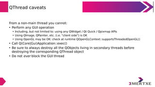 QThread caveats
From a non-main thread you cannot:
• Perform any GUI operation
• Including, but not limited to: using any QWidget / Qt Quick / Qpixmap APIs
• Using QImage, QPainter, etc. (i.e. "client side") is OK
• Using OpenGL may be OK: check at runtime QOpenGLContext::supportsThreadedOpenGL()
• Call Q(Core|Gui)Application::exec()
• Be sure to always destroy all the QObjects living in secondary threads before
destroying the corresponding QThread object
• Do not ever block the GUI thread
 