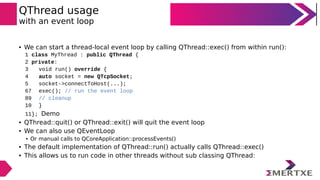 QThread usage
with an event loop
• We can start a thread-local event loop by calling QThread::exec() from within run():
1 class MyThread : public QThread {
2 private:
3 void run() override {
4 auto socket = new QTcpSocket;
5 socket->connectToHost(...);
67 exec(); // run the event loop
89 // cleanup
10 }
11}; Demo
• QThread::quit() or QThread::exit() will quit the event loop
• We can also use QEventLoop
• Or manual calls to QCoreApplication::processEvents()
• The default implementation of QThread::run() actually calls QThread::exec()
• This allows us to run code in other threads without sub classing QThread:
 