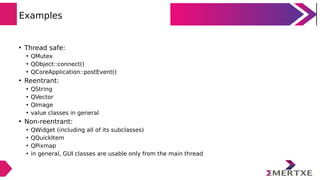 Examples
• Thread safe:
• QMutex
• QObject::connect()
• QCoreApplication::postEvent()
• Reentrant:
• QString
• QVector
• QImage
• value classes in general
• Non-reentrant:
• QWidget (including all of its subclasses)
• QQuickItem
• QPixmap
• in general, GUI classes are usable only from the main thread
 