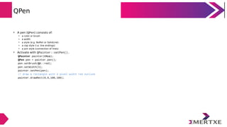 QPen
• A pen (QPen) consists of:
• a color or brush
• a width
• a style (e.g. NoPen or SolidLine)
• a cap style (i.e. line endings)
• a join style (connection of lines)
• Activate with QPainter::setPen().
QPainter painter(this);
QPen pen = painter.pen();
pen.setBrush(Qt::red);
pen.setWidth(3);
painter.setPen(pen);
// draw a rectangle with 3 pixel width red outline
painter.drawRect(0,0,100,100);
 