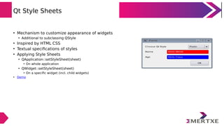 Qt Style Sheets
• Mechanism to customize appearance of widgets
• Additional to subclassing QStyle
• Inspired by HTML CSS
• Textual specifications of styles
• Applying Style Sheets
• QApplication::setStyleSheet(sheet)
• On whole application
• QWidget::setStyleSheet(sheet)
• On a specific widget (incl. child widgets)
• Demo
 