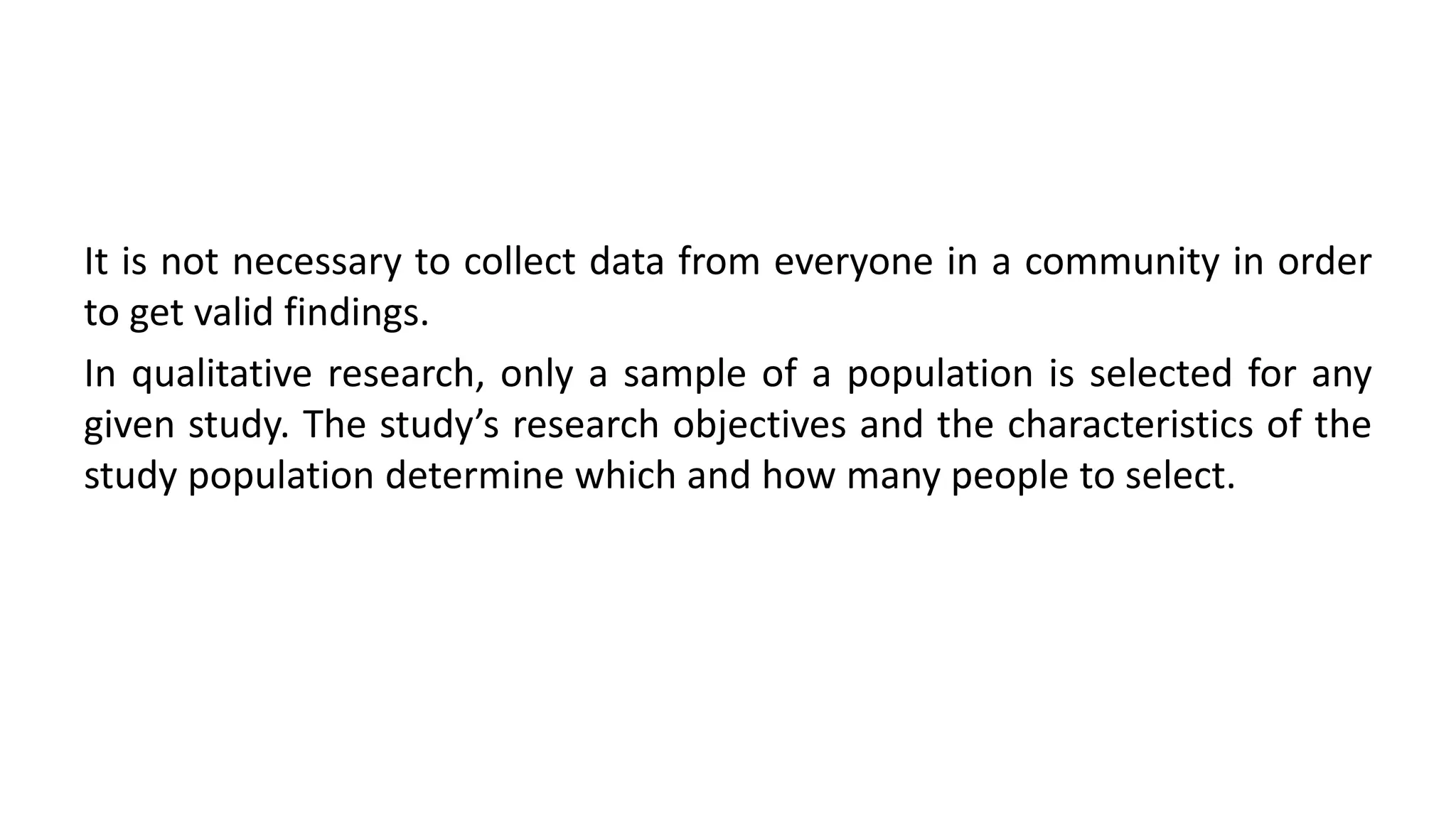 It is not necessary to collect data from everyone in a community in order
to get valid findings.
In qualitative research, only a sample of a population is selected for any
given study. The study’s research objectives and the characteristics of the
study population determine which and how many people to select.
 