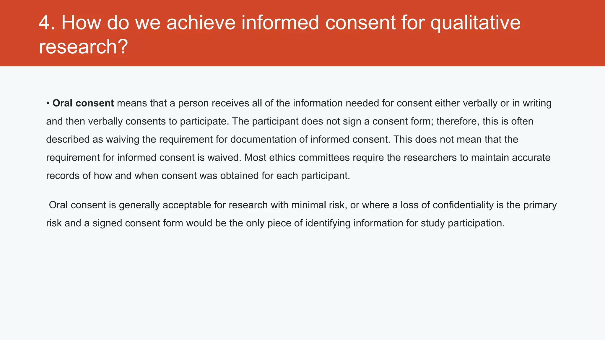 4. How do we achieve informed consent for qualitative
research?

• Oral consent means that a person receives all of the information needed for consent either verbally or in writing
and then verbally consents to participate. The participant does not sign a consent form; therefore, this is often
described as waiving the requirement for documentation of informed consent. This does not mean that the
requirement for informed consent is waived. Most ethics committees require the researchers to maintain accurate
records of how and when consent was obtained for each participant.

 Oral consent is generally acceptable for research with minimal risk, or where a loss of confidentiality is the primary
risk and a signed consent form would be the only piece of identifying information for study participation.
 